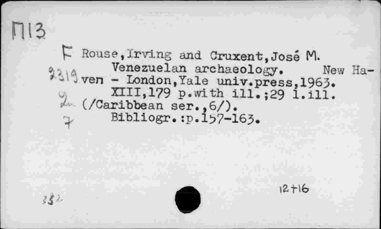 ﻿ПІЗ
Р Rouse,Irving and Cruxent,José M.
■> .. Venezuelan archaeology. New Ha-
1 ■ J ven - London,Yale univ.press.196J.
u	XIII,179 p.with ill. ;29 1.111.
(/Caribbean ser.,6/).
„	Bibliogr.:p.l>7-165.
'■
\Z1-\b